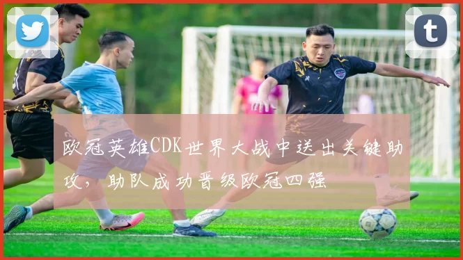 欧冠英雄CDK世界大战中送出关键助攻，助队成功晋级欧冠四强