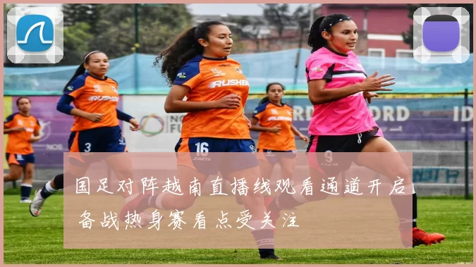 国足对阵越南直播线观看通道开启 备战热身赛看点受关注