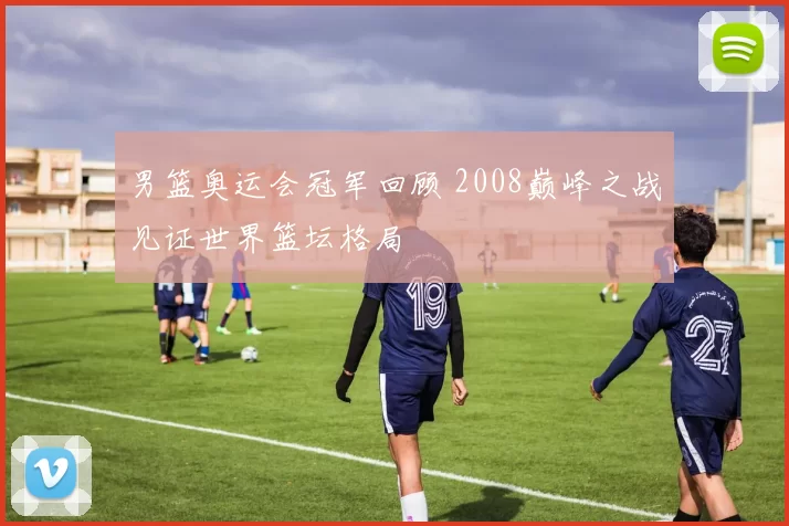 男篮奥运会冠军回顾 2008巅峰之战见证世界篮坛格局