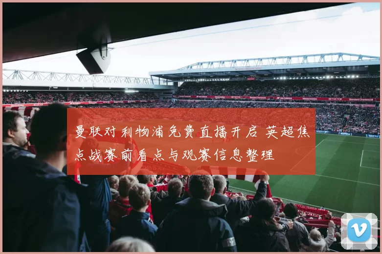 曼联对利物浦免费直播开启 英超焦点战赛前看点与观赛信息整理