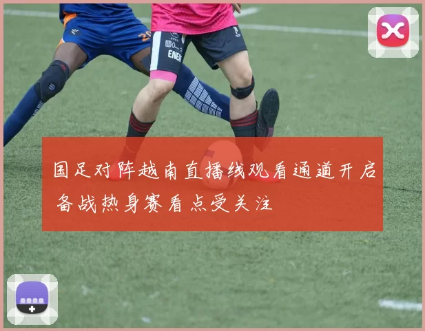 国足对阵越南直播线观看通道开启 备战热身赛看点受关注