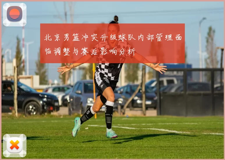 北京男篮冲突升级球队内部管理面临调整与赛后影响分析