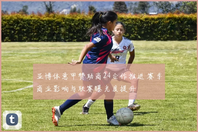 亚博体意甲赞助商24合作推进 赛季商业影响与联赛曝光度提升