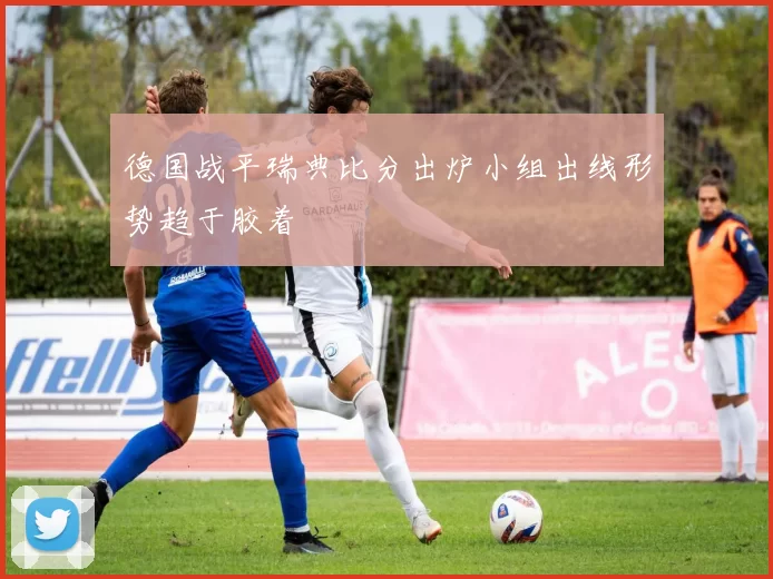 德国战平瑞典比分出炉小组出线形势趋于胶着