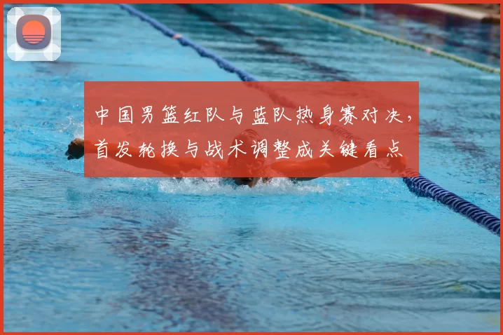 中国男篮红队与蓝队热身赛对决，首发轮换与战术调整成关键看点