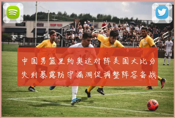 中国男篮里约奥运对阵美国大比分失利暴露防守漏洞促调整阵容备战