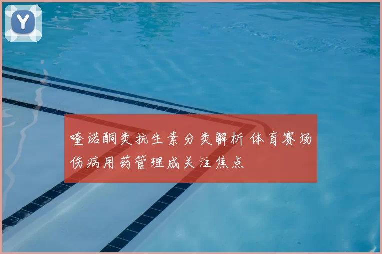 喹诺酮类抗生素分类解析 体育赛场伤病用药管理成关注焦点