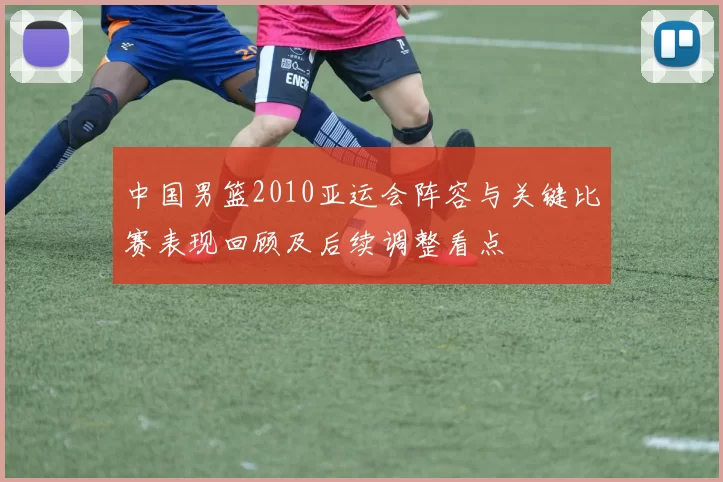 中国男篮2010亚运会阵容与关键比赛表现回顾及后续调整看点