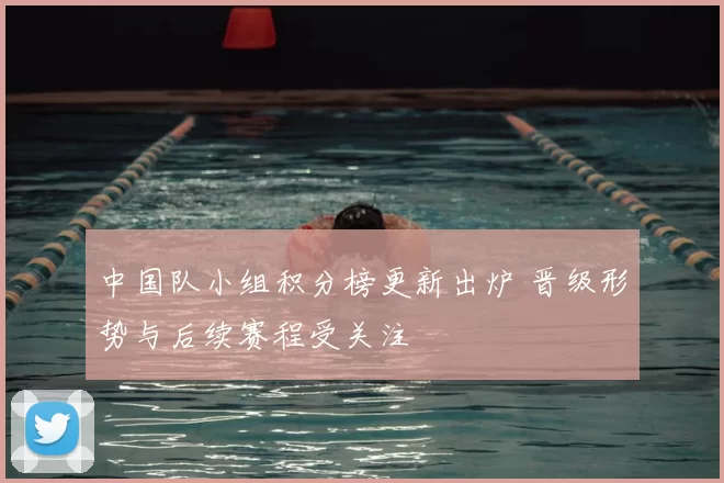 中国队小组积分榜更新出炉 晋级形势与后续赛程受关注