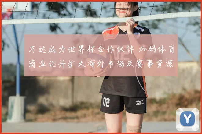万达成为世界杯合作伙伴 加码体育商业化并扩大海外市场及赛事资源布局