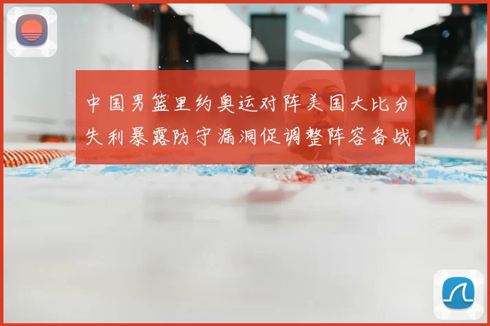 中国男篮里约奥运对阵美国大比分失利暴露防守漏洞促调整阵容备战