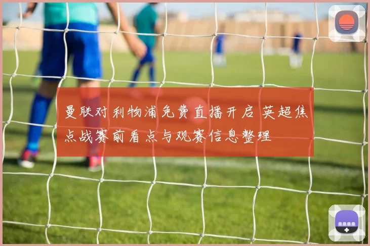 曼联对利物浦免费直播开启 英超焦点战赛前看点与观赛信息整理