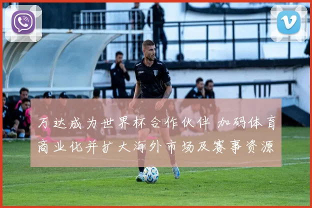 万达成为世界杯合作伙伴 加码体育商业化并扩大海外市场及赛事资源布局