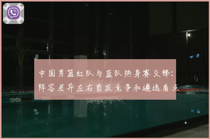 中国男篮红队与蓝队热身赛交锋：阵容差异左右首发竞争和遴选看点