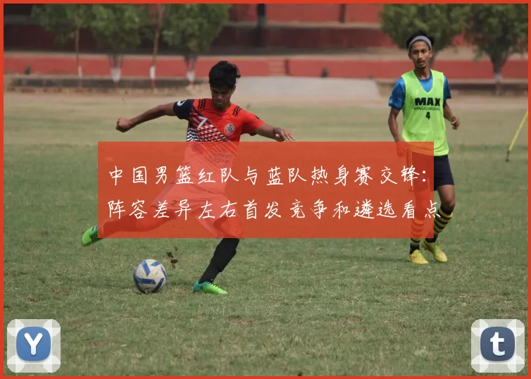 中国男篮红队与蓝队热身赛交锋：阵容差异左右首发竞争和遴选看点