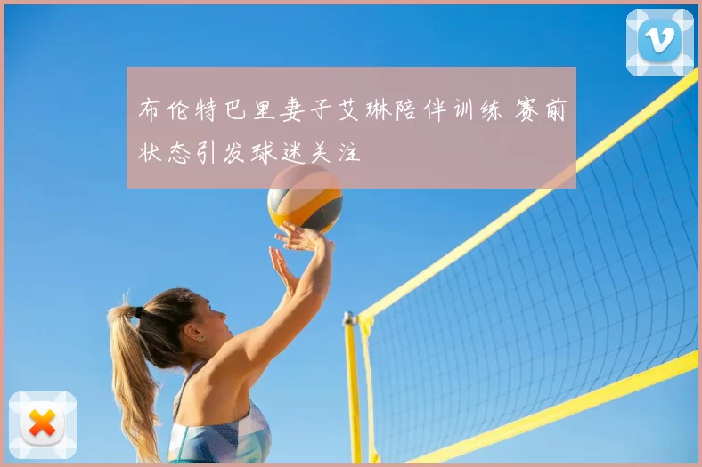 布伦特巴里妻子艾琳陪伴训练 赛前状态引发球迷关注