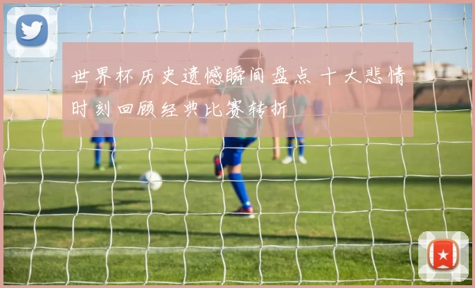 世界杯历史遗憾瞬间盘点 十大悲情时刻回顾经典比赛转折