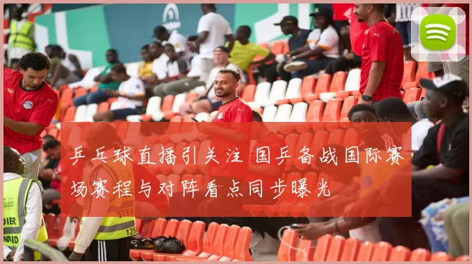 乒乓球直播引关注 国乒备战国际赛场赛程与对阵看点同步曝光