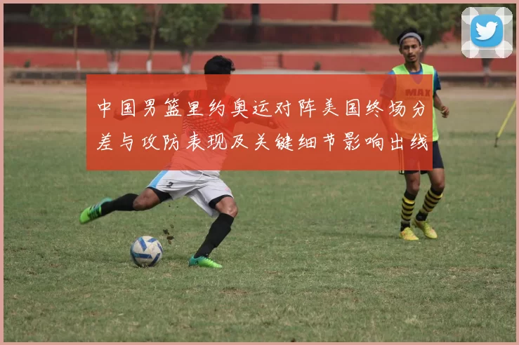 中国男篮里约奥运对阵美国终场分差与攻防表现及关键细节影响出线