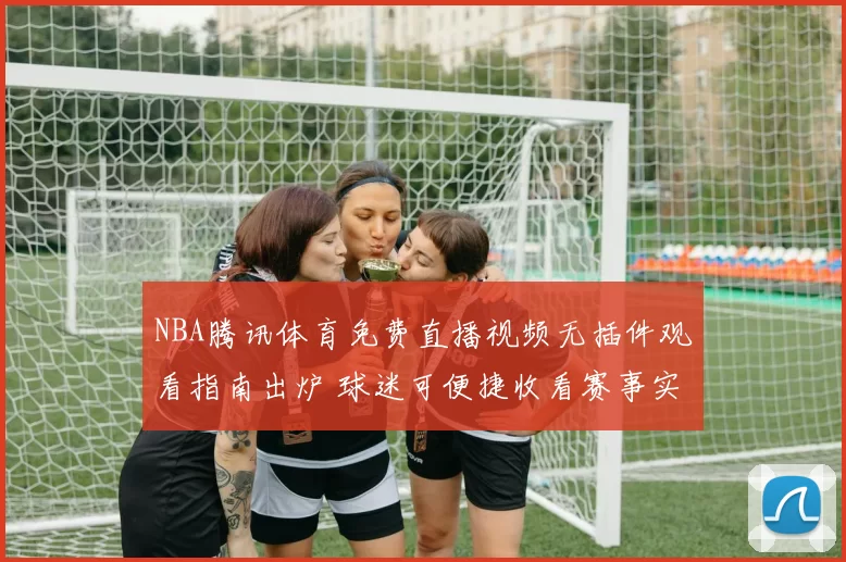 NBA腾讯体育免费直播视频无插件观看指南出炉 球迷可便捷收看赛事实况