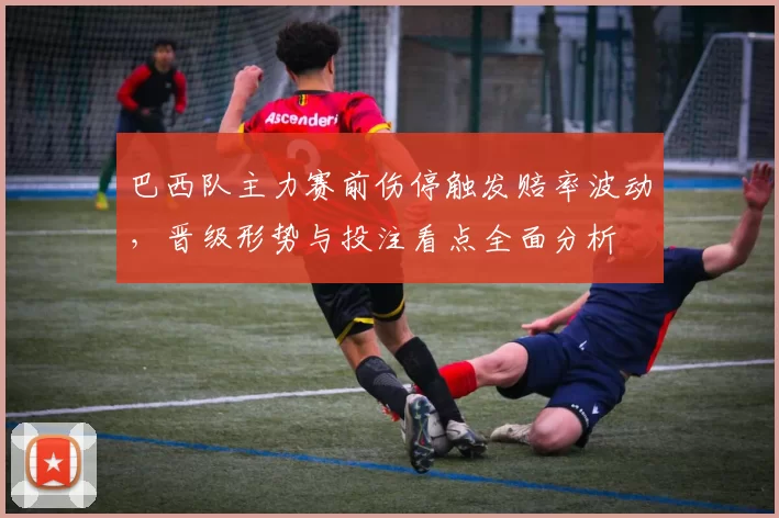 巴西队主力赛前伤停触发赔率波动，晋级形势与投注看点全面分析