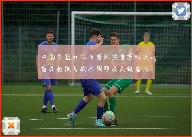 中国男篮红队与蓝队热身赛对决，首发轮换与战术调整成关键看点