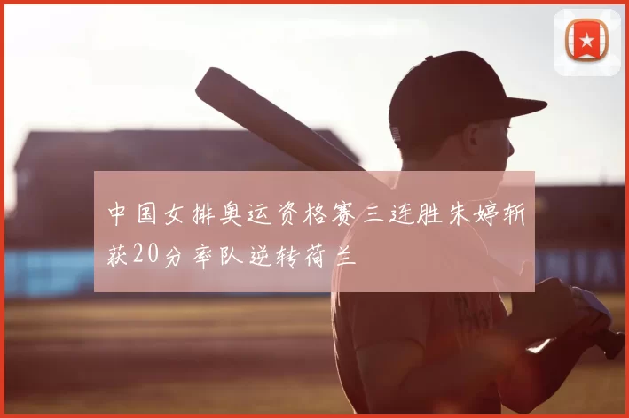 中国女排奥运资格赛三连胜朱婷斩获20分率队逆转荷兰