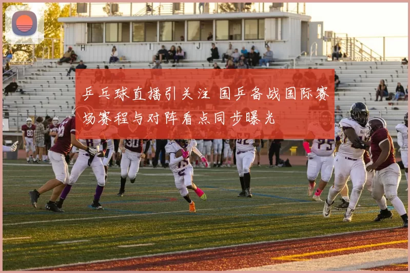 乒乓球直播引关注 国乒备战国际赛场赛程与对阵看点同步曝光