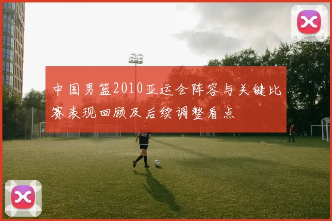 中国男篮2010亚运会阵容与关键比赛表现回顾及后续调整看点