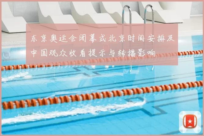 东京奥运会闭幕式北京时间安排及中国观众收看提示与转播影响