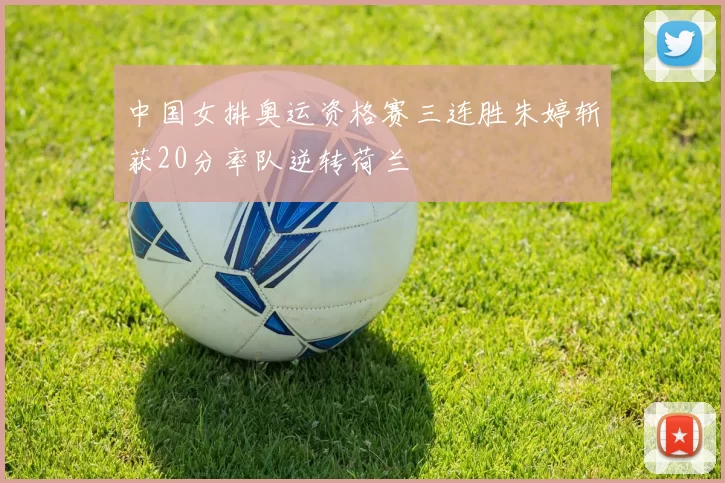 中国女排奥运资格赛三连胜朱婷斩获20分率队逆转荷兰