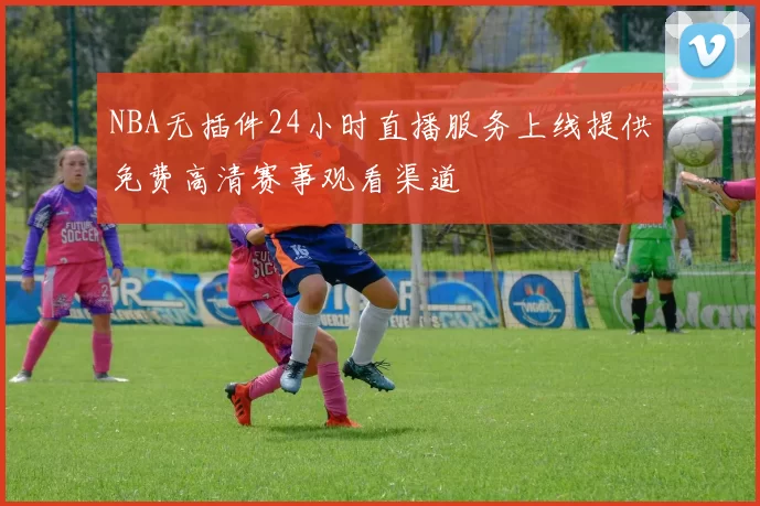 NBA无插件24小时直播服务上线提供免费高清赛事观看渠道