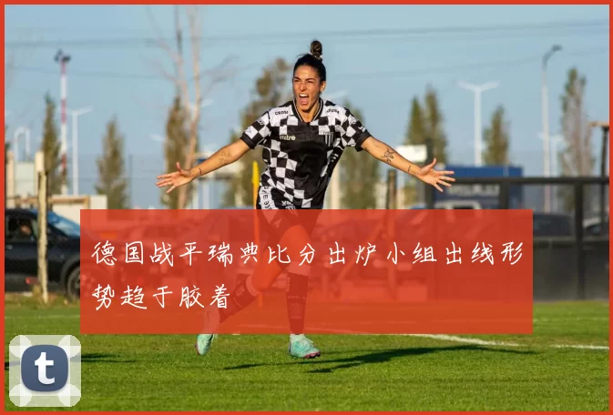 德国战平瑞典比分出炉小组出线形势趋于胶着