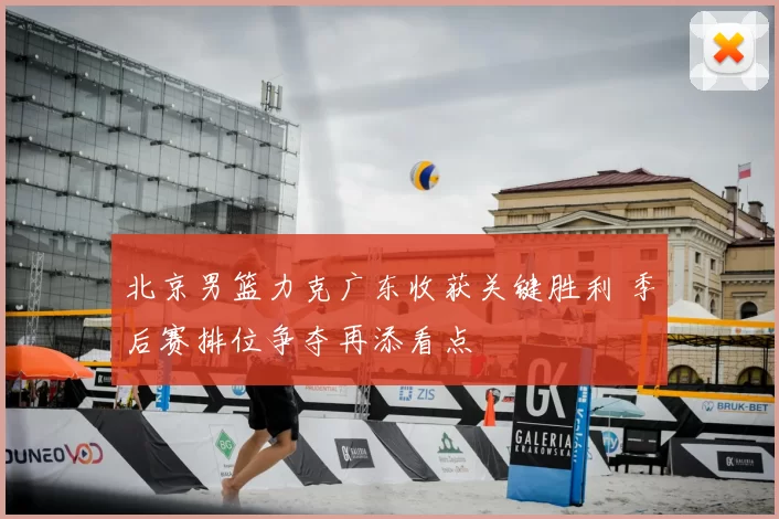 北京男篮力克广东收获关键胜利 季后赛排位争夺再添看点