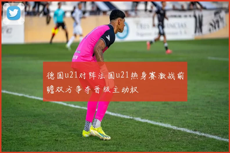 德国u21对阵法国u21热身赛激战前瞻双方争夺晋级主动权