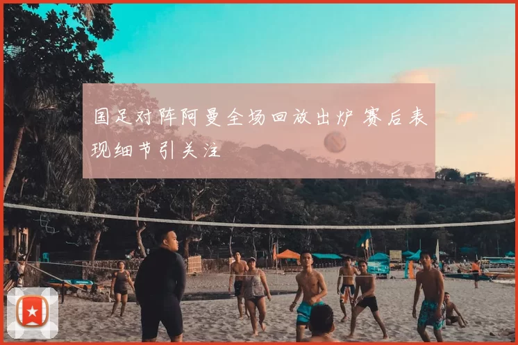 国足对阵阿曼全场回放出炉 赛后表现细节引关注