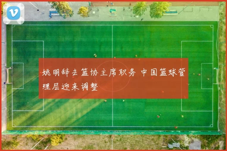 姚明辞去篮协主席职务 中国篮球管理层迎来调整