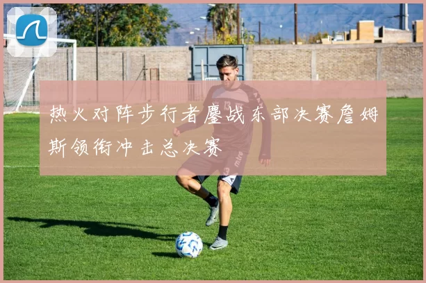 热火对阵步行者鏖战东部决赛詹姆斯领衔冲击总决赛