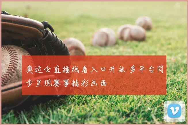 奥运会直播线看入口开放 多平台同步呈现赛事精彩画面