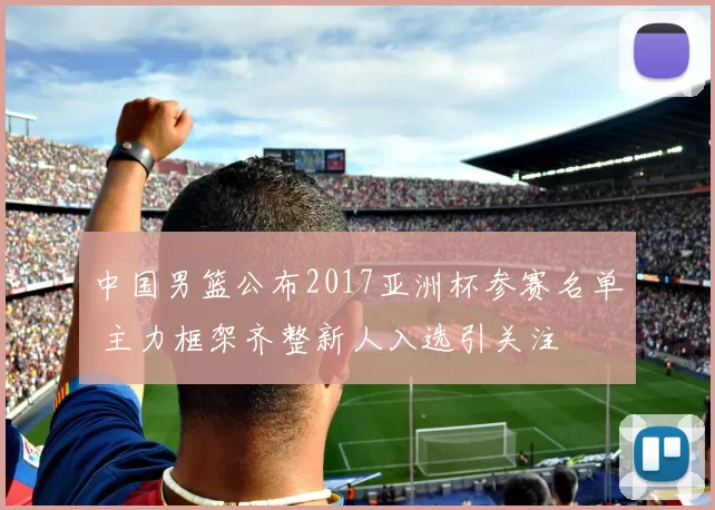 中国男篮公布2017亚洲杯参赛名单 主力框架齐整新人入选引关注