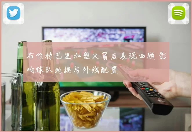 布伦特巴里加盟火箭后表现回顾 影响球队轮换与外线配置
