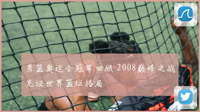 男篮奥运会冠军回顾 2008巅峰之战见证世界篮坛格局