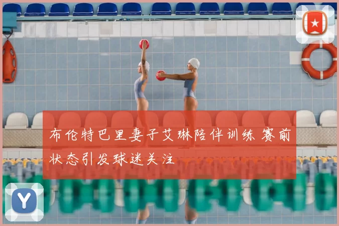 布伦特巴里妻子艾琳陪伴训练 赛前状态引发球迷关注