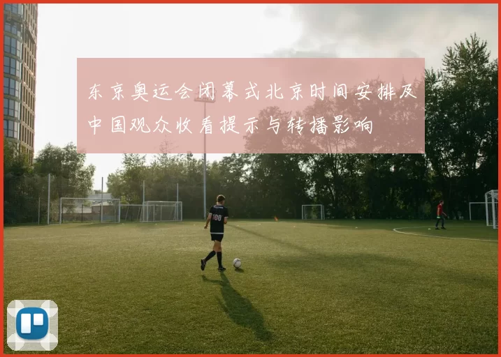 东京奥运会闭幕式北京时间安排及中国观众收看提示与转播影响