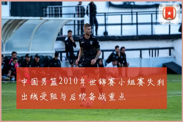中国男篮2010年世锦赛小组赛失利出线受阻与后续备战重点