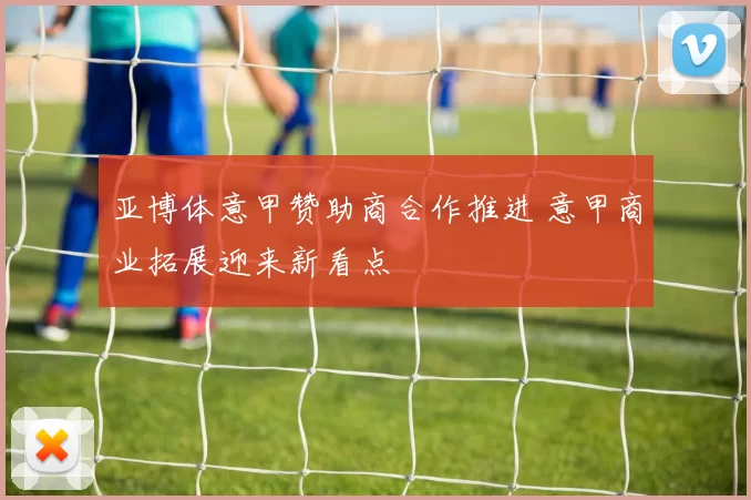 亚博体意甲赞助商合作推进 意甲商业拓展迎来新看点