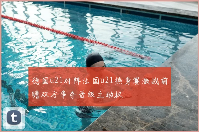 德国u21对阵法国u21热身赛激战前瞻双方争夺晋级主动权