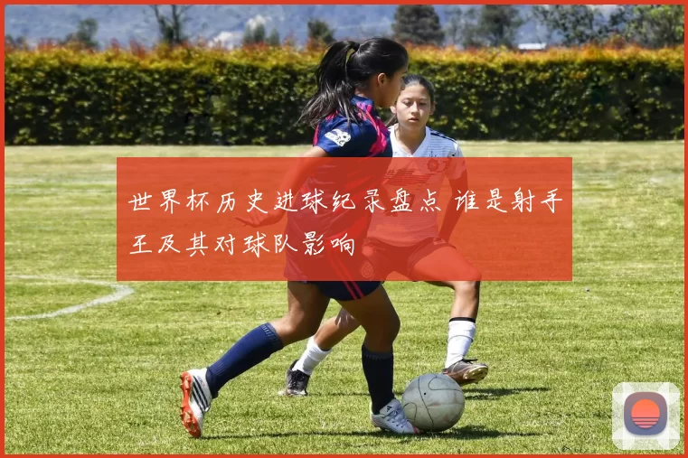 世界杯历史进球纪录盘点 谁是射手王及其对球队影响