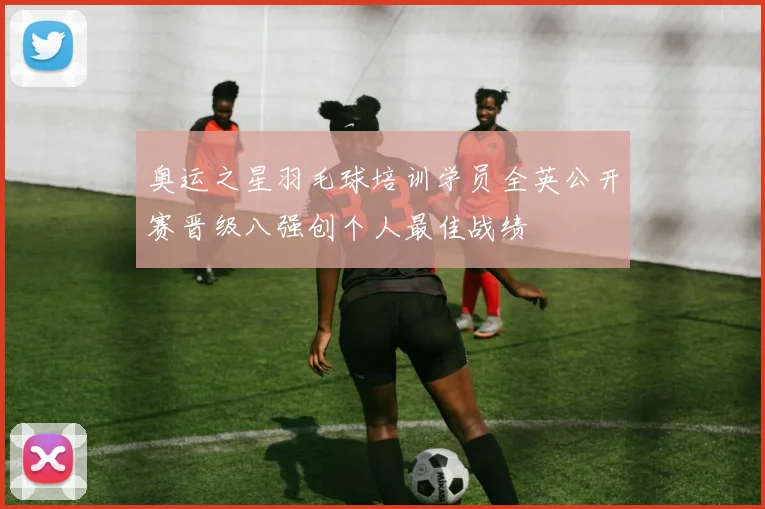 奥运之星羽毛球培训学员全英公开赛晋级八强创个人最佳战绩