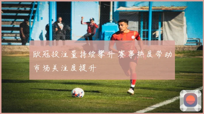欧冠投注量持续攀升 赛事热度带动市场关注度提升